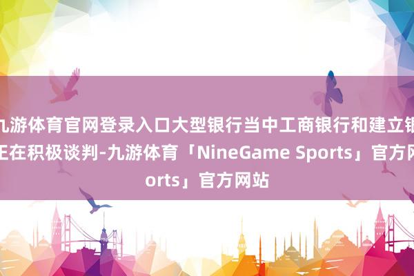 九游体育官网登录入口大型银行当中工商银行和建立银行正在积极谈判-九游体育「NineGame Sports」官方网站