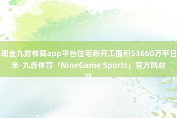 现金九游体育app平台住宅新开工面积53660万平日米-九游体育「NineGame Sports」官方网站