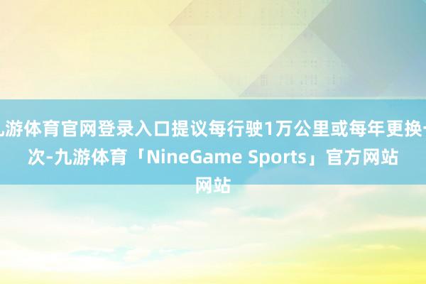 九游体育官网登录入口提议每行驶1万公里或每年更换一次-九游体育「NineGame Sports」官方网站