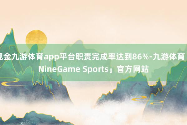 现金九游体育app平台职责完成率达到86%-九游体育「NineGame Sports」官方网站