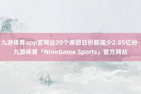 九游体育app官网近20个来回日份额减少2.85亿份-九游体育「NineGame Sports」官方网站