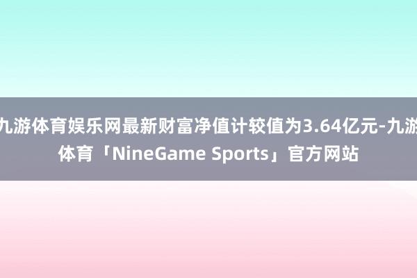 九游体育娱乐网最新财富净值计较值为3.64亿元-九游体育「NineGame Sports」官方网站