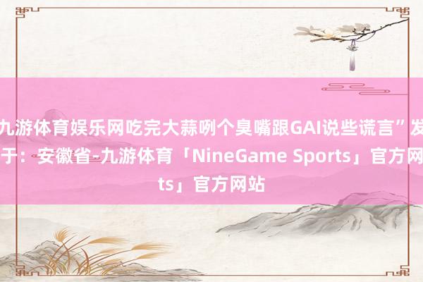 九游体育娱乐网吃完大蒜咧个臭嘴跟GAI说些谎言”发布于：安徽省-九游体育「NineGame Sports」官方网站