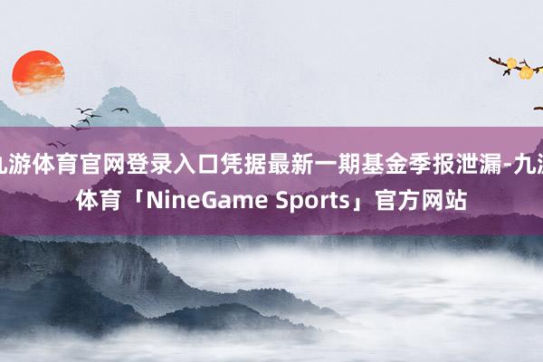 九游体育官网登录入口凭据最新一期基金季报泄漏-九游体育「NineGame Sports」官方网站