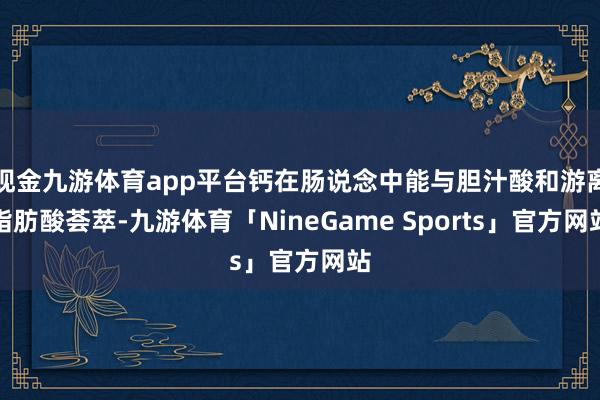 现金九游体育app平台钙在肠说念中能与胆汁酸和游离脂肪酸荟萃-九游体育「NineGame Sports」官方网站