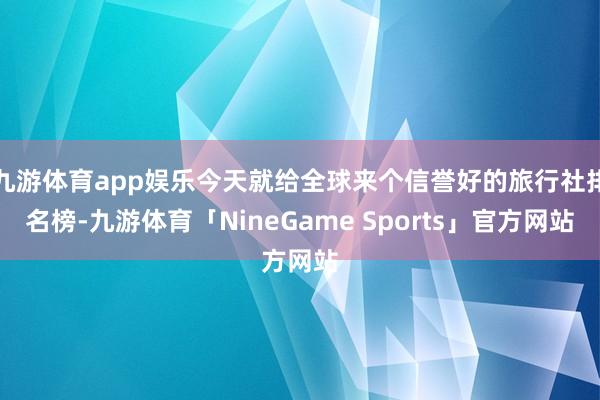 九游体育app娱乐今天就给全球来个信誉好的旅行社排名榜-九游体育「NineGame Sports」官方网站