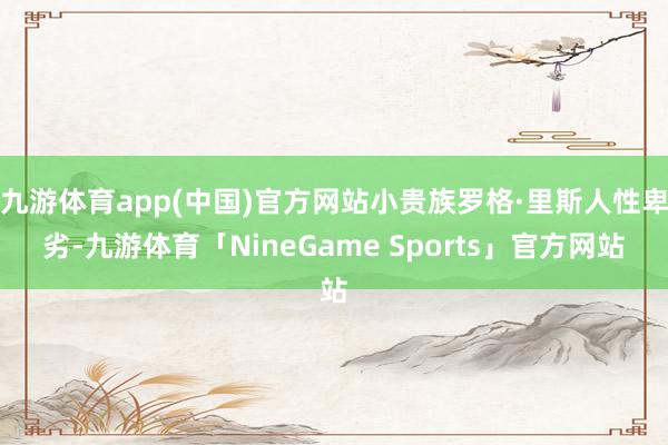 九游体育app(中国)官方网站小贵族罗格·里斯人性卑劣-九游体育「NineGame Sports」官方网站