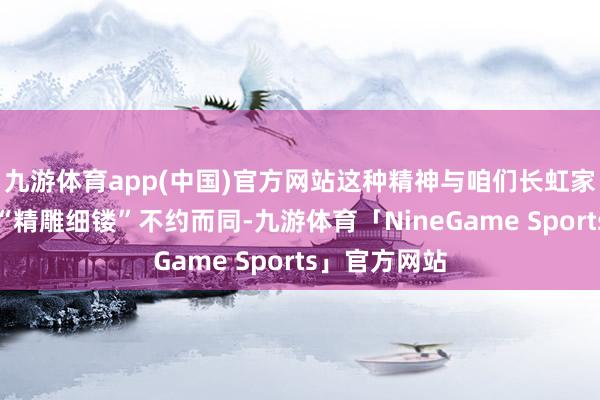 九游体育app(中国)官方网站这种精神与咱们长虹家纺所办法的“精雕细镂”不约而同-九游体育「NineGame Sports」官方网站