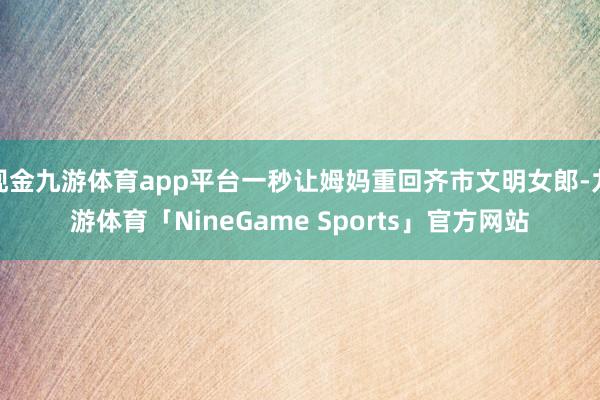 现金九游体育app平台一秒让姆妈重回齐市文明女郎-九游体育「NineGame Sports」官方网站