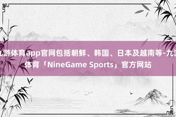 九游体育app官网包括朝鲜、韩国、日本及越南等-九游体育「NineGame Sports」官方网站
