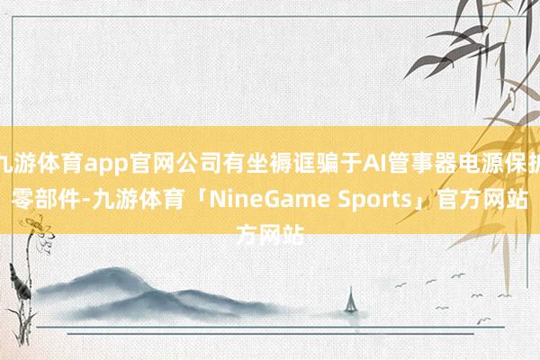 九游体育app官网公司有坐褥诓骗于AI管事器电源保护零部件-九游体育「NineGame Sports」官方网站