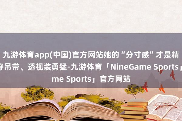 九游体育app(中国)官方网站她的“分寸感”才是精髓别看她穿吊带、透视装勇猛-九游体育「NineGame Sports」官方网站