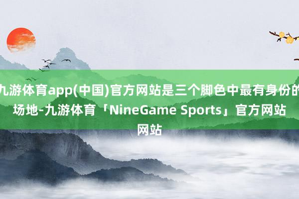 九游体育app(中国)官方网站是三个脚色中最有身份的场地-九游体育「NineGame Sports」官方网站