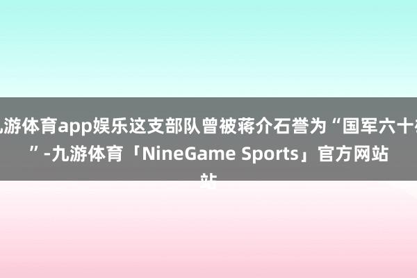 九游体育app娱乐这支部队曾被蒋介石誉为“国军六十雄”-九游体育「NineGame Sports」官方网站