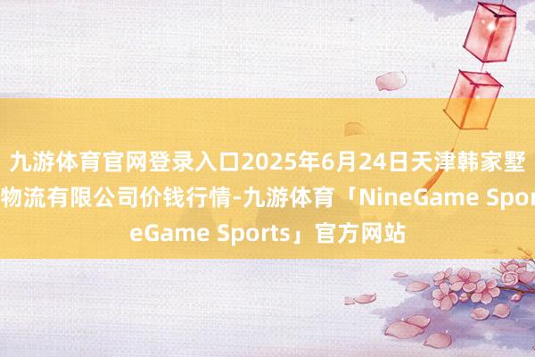 九游体育官网登录入口2025年6月24日天津韩家墅海吉星农家具物流有限公司价钱行情-九游体育「NineGame Sports」官方网站