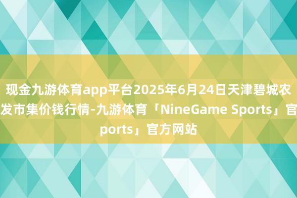 现金九游体育app平台2025年6月24日天津碧城农产物批发市集价钱行情-九游体育「NineGame Sports」官方网站