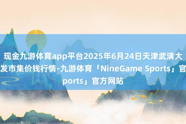 现金九游体育app平台2025年6月24日天津武清大沙河批发市集价钱行情-九游体育「NineGame Sports」官方网站