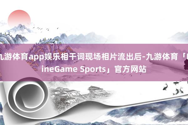 九游体育app娱乐相干词现场相片流出后-九游体育「NineGame Sports」官方网站