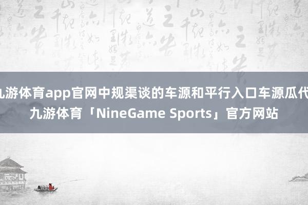 九游体育app官网中规渠谈的车源和平行入口车源瓜代-九游体育「NineGame Sports」官方网站