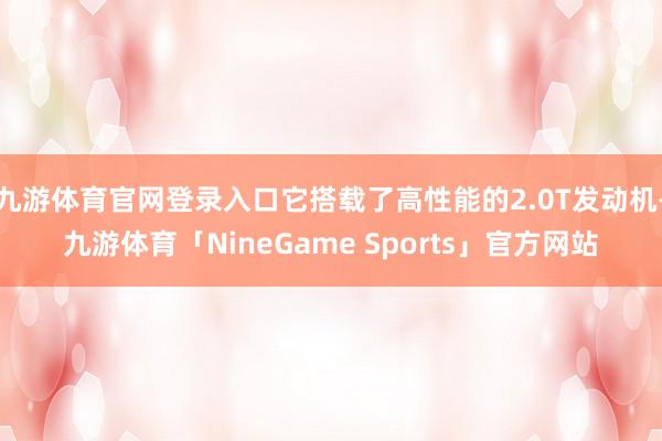 九游体育官网登录入口它搭载了高性能的2.0T发动机-九游体育「NineGame Sports」官方网站