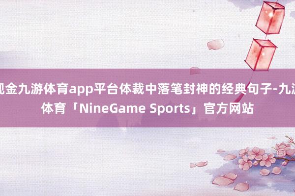 现金九游体育app平台体裁中落笔封神的经典句子-九游体育「NineGame Sports」官方网站