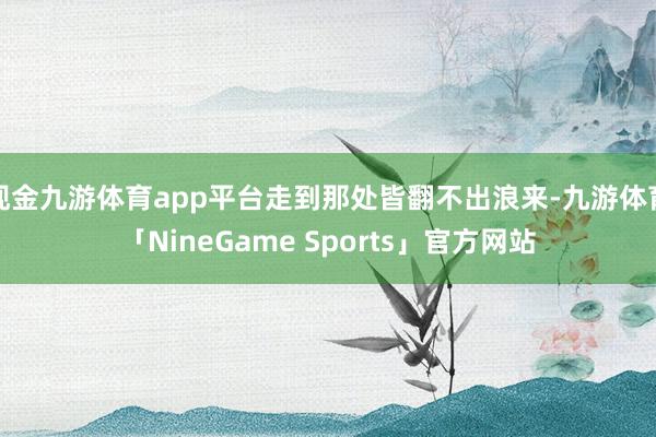 现金九游体育app平台走到那处皆翻不出浪来-九游体育「NineGame Sports」官方网站