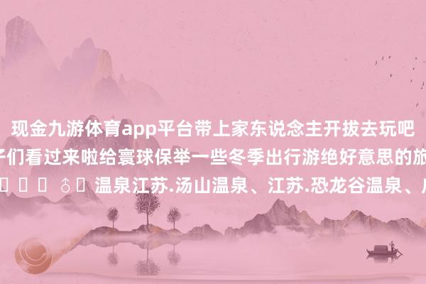 现金九游体育app平台带上家东说念主开拔去玩吧~✨冬天不知说念去哪玩的宝子们看过来啦给寰球保举一些冬季出行游绝好意思的旅游景点📍..🏊‍♂️温泉江苏.汤山温泉、江苏.恐龙谷温泉、广东.碧水湾温泉、广东.古兜温泉、广东.海泉湾温泉、云南.腾冲温泉、贵州.石阡温泉.、湖南.灰汤温泉、重庆.统景温泉、福建.日月谷.❄️赏雪新疆|喀纳斯、新疆|赛里木湖、黑龙江|镜泊湖、黑龙江|亚布力滑雪场、黑龙江|冰雪大