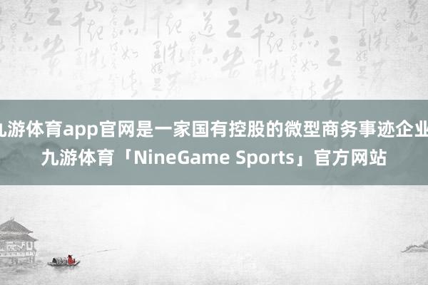 九游体育app官网是一家国有控股的微型商务事迹企业-九游体育「NineGame Sports」官方网站