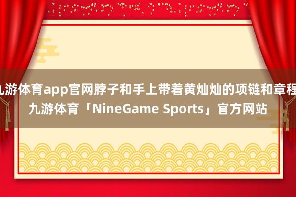 九游体育app官网脖子和手上带着黄灿灿的项链和章程-九游体育「NineGame Sports」官方网站