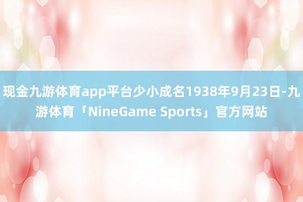 现金九游体育app平台少小成名1938年9月23日-九游体育「NineGame Sports」官方网站