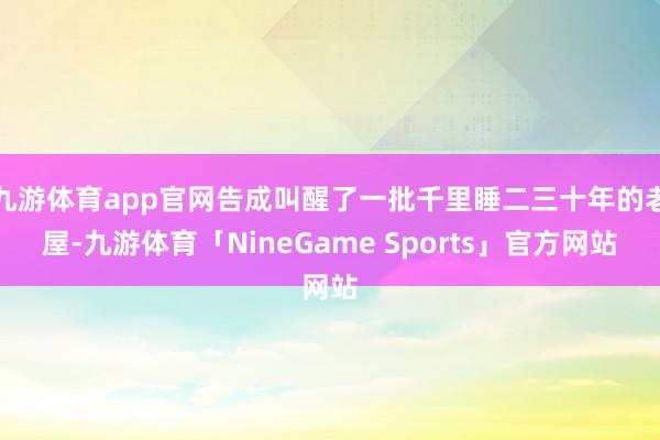 九游体育app官网告成叫醒了一批千里睡二三十年的老屋-九游体育「NineGame Sports」官方网站