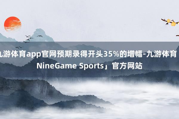九游体育app官网预期录得开头35%的增幅-九游体育「NineGame Sports」官方网站