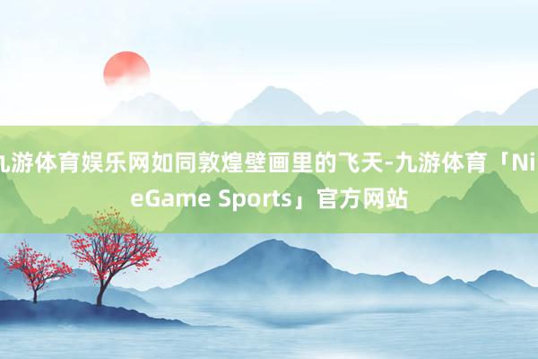 九游体育娱乐网如同敦煌壁画里的飞天-九游体育「NineGame Sports」官方网站