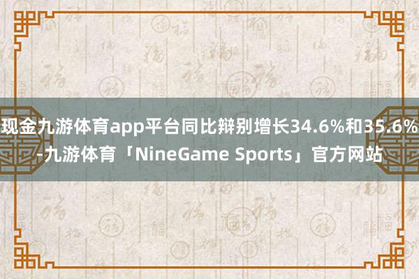 现金九游体育app平台同比辩别增长34.6%和35.6%-九游体育「NineGame Sports」官方网站