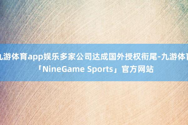 九游体育app娱乐多家公司达成国外授权衔尾-九游体育「NineGame Sports」官方网站