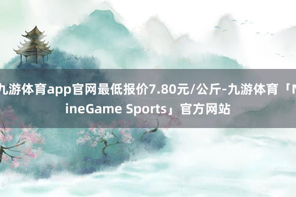 九游体育app官网最低报价7.80元/公斤-九游体育「NineGame Sports」官方网站