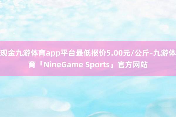 现金九游体育app平台最低报价5.00元/公斤-九游体育「NineGame Sports」官方网站