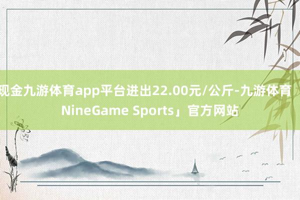 现金九游体育app平台进出22.00元/公斤-九游体育「NineGame Sports」官方网站