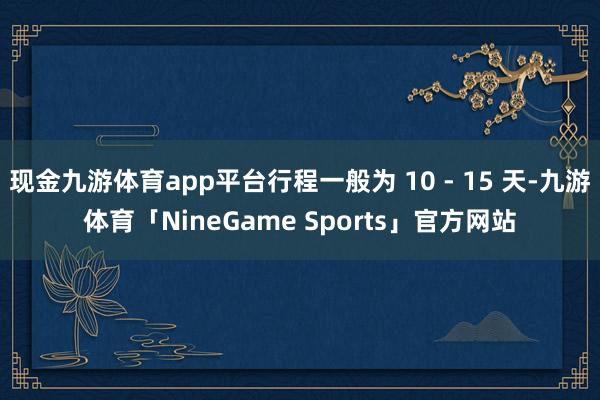 现金九游体育app平台行程一般为 10 - 15 天-九游体育「NineGame Sports」官方网站