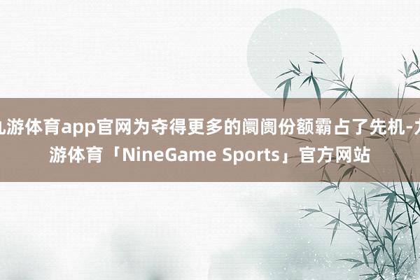 九游体育app官网为夺得更多的阛阓份额霸占了先机-九游体育「NineGame Sports」官方网站