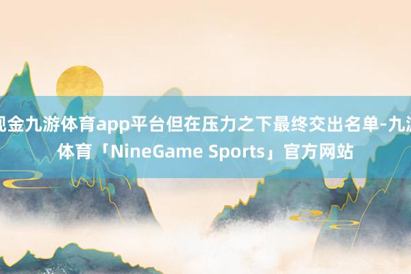 现金九游体育app平台但在压力之下最终交出名单-九游体育「NineGame Sports」官方网站