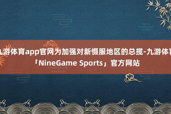 九游体育app官网为加强对新慑服地区的总揽-九游体育「NineGame Sports」官方网站