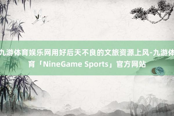 九游体育娱乐网  用好后天不良的文旅资源上风-九游体育「NineGame Sports」官方网站