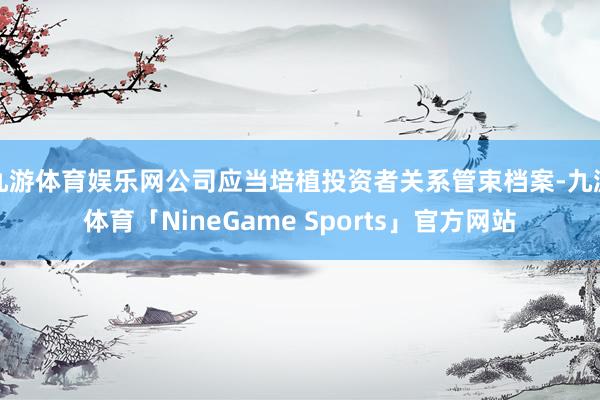 九游体育娱乐网公司应当培植投资者关系管束档案-九游体育「NineGame Sports」官方网站
