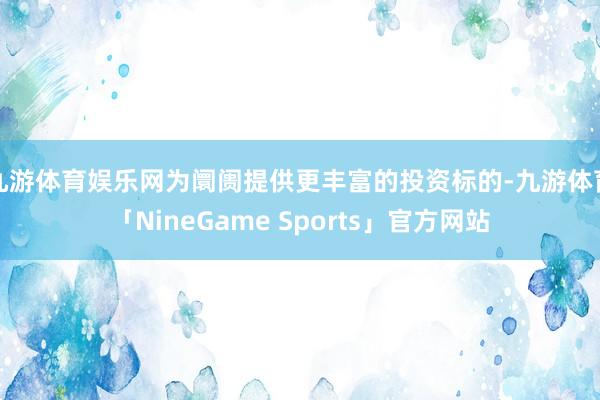 九游体育娱乐网为阛阓提供更丰富的投资标的-九游体育「NineGame Sports」官方网站