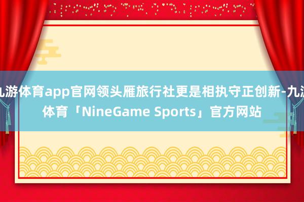 九游体育app官网领头雁旅行社更是相执守正创新-九游体育「NineGame Sports」官方网站
