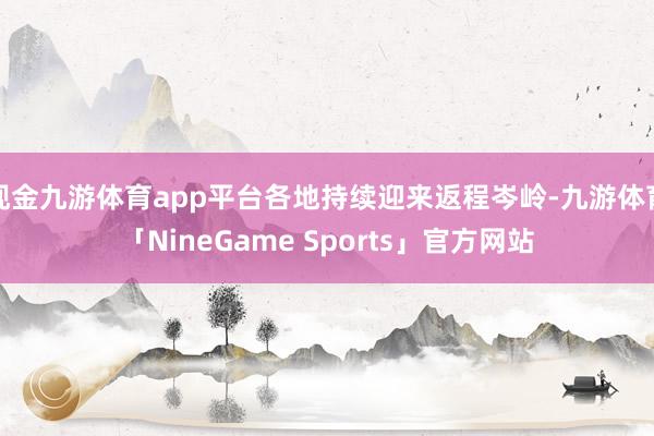 现金九游体育app平台各地持续迎来返程岑岭-九游体育「NineGame Sports」官方网站