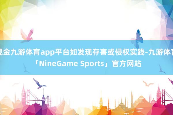 现金九游体育app平台如发现存害或侵权实践-九游体育「NineGame Sports」官方网站