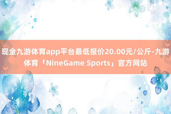 现金九游体育app平台最低报价20.00元/公斤-九游体育「NineGame Sports」官方网站