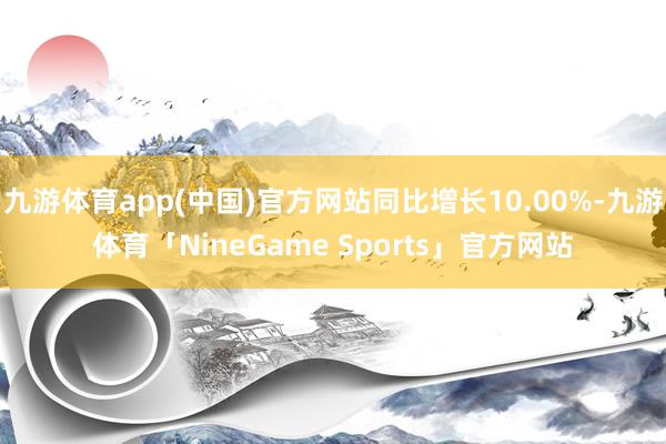 九游体育app(中国)官方网站同比增长10.00%-九游体育「NineGame Sports」官方网站